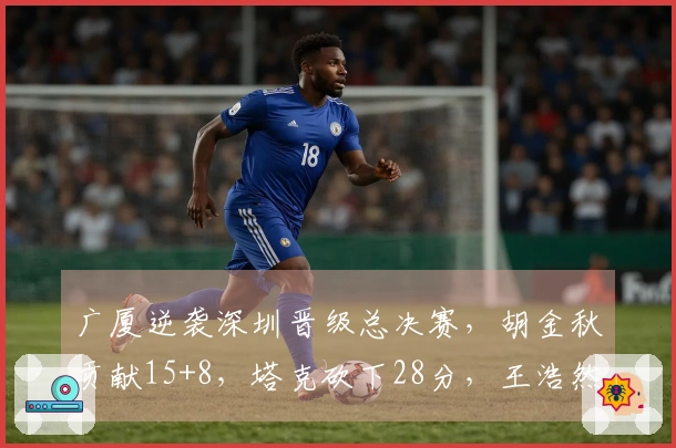 广厦逆袭深圳晋级总决赛，胡金秋贡献15+8，塔克砍下28分，王浩然出彩17+7